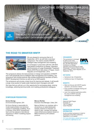 ©DHI
We are pleased to announce that on 8
September, 2015, we will hold a one-hour
symposium: The road to smarter WWTP –
intelligent data management and modelling.
It is arranged in conjunction with the 12th IWA
Specialised Conference on Design, Operation
and Economics of Large Wastewater Treatment
Plants (WWTPs) to take place in Prague, Czech
Republic on 6-9 September, 2015.
The symposium delves into best practices on design and operation of WWTP
and it will specifically look at intelligent data management and modelling. The
symposium will include practical case studies presented by members of DHI’s
WEST Development Centres as well as by our DHI experts.
The symposium will provide a lively forum for learning and debate. It will benefit
a large cross-section of waste water treatment plant managers and staff.
We hope that you will join us in this opportunity for exchanging ideas, sharing
knowledge, extending technical skills, and meeting professional colleagues.
08
SEPT
THE ROAD TO SMARTER WWTP
INTELLIGENT DATA MANAGEMENT AND MODELLING
THE ROAD TO SMARTER WWTP
ORGANISERS
This symposium is arranged
by DHI as part of the
conference programme of
the 12th IWA Specialised
Conference on Design,
Operation and Economics of Large
Wastewater Treatment Plants to take
place in Prague, Czech Republic on 6-9
September, 2015.
KEY DATES
 Symposium day: 8 September
 Conference days: 6-9 September
BENEFITS
 Meet and discuss with WWTP experts,
operators, and decision makers
 Enjoy excellent knowledge-sharing and
networking opportunities
 Learn from practical applications within
the areas of WWTP and data
management and modelling
VENUE
Diplomat Hotel Prague
Evropská 15
160 41 Prague 6
Czech Republic
REGISTRATION AND MORE
INFORMATION
As the lunchtime symposium is held for
participants of the IWA conference,
registration is not needed.
For more information, please send an email
to mikebydhi.cz@dhigroup.com.
SYMPOSIUM PRESENTERS
Enrico Remigi
Environmental Engineer, DHI
Dr Enrico Remigi is responsible for
model implementation and technical
support in wastewater modelling. He is
a member of the WEST development
team and has extensive international
experience in WEST modelling projects
and training.
Marcus Richter
Business Area Manager, Cities, DHI
Marcus Richter is an engineer with a
strong focus on water/wastewater
industry solutions to empower our
clients to plan, manage and operate
urban infrastructure systems based on
MIKE Powered by DHI software
products.
LUNCHTIME SYMPOSIUM - IWA 2015
 