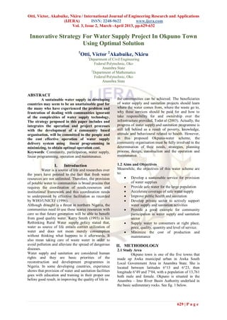 Otti, Victor, Akabuike, Nkiru / International Journal of Engineering Research and Applications
                    (IJERA)          ISSN: 2248-9622         www.ijera.com
                         Vol. 3, Issue 2, March -April 2013, pp.629-632

 Innovative Strategy For Water Supply Project In Okpuno Town
                     Using Optimal Solution
                                  1
                                      Otti, Victor 2Akabuike, Nkiru
                                         1
                                             Department of Civil Engineering
                                                Federal Polytechnic, Oko
                                                     Anambra State
                                              2
                                                Department of Mathematics
                                                Federal Polytechnic, Oko
                                                     Anambra State


ABSTRACT
         A sustainable water supply in developing             the communities can be achieved. The beneficiaries
countries may seem to be an unattainable goal for             of water supply and sanitation projects should learn
the many who have experienced the problem and                 where the water comes from, where the waste go to,
frustration of dealing with communities ignorant              why these services should be paid for and how to
of the complexities of water supply technology.               take responsibility for and ownership over the
The strategy proposed in this paper includes and              infrastructure provided, Todet al (2003). Actually, the
integrates the operation and project processes                progress of water supply and sanitation programme is
with the development of a community based                     still left behind as a result of poverty, knowledge,
organisation, will be committed to the people and             attitude and behavioural related to health. However,
the cost effective operation of water supply                  in this proposed Okpuno-water scheme, the
delivery system using linear programming in                   community organisation must be fully involved in the
minimizing, to obtain optimal operation cost.                 determination of their needs, strategies, planning
Keywords: Community, participation, water supply,             process, design, construction and the operation and
linear programming, operation and maintenance.                maintenance.

                  I.    Introduction                          1.2 Aims and Objectives
          Water is a source of life and researches over       Meanwhile, the objectives of this water scheme are
the years have pointed to the fact that fresh water           to:
resources are not unlimited. Therefore, the provision              Develop a sustainable service for provision
of potable water to communities is broad process that                 of water supplies
requires the coordination of needs,resources and                   Provide safe water for the large population
institutional framework and this coordination needs                Accelerate coverage of safe water supply
to underpinned by effective facilitation as recorded               Improve public health and sanitation
by WHO/UNICEF (1996).                                              Develop private sector to actively support
Although drought is a threat in northern Nigeria, the                 water supply and sanitation activities
communities need to use these scarce resources with                Provide a good example for community
care so that future generation will be able to benefit                participation in water supply and sanitation
from good quality water. Kerry Smith (1993) in his                    sector
Rethinking Rural Water supply policy stated that,                  Supply water to consumers at right place,
water as source of life entails correct utilization of                price, quality, quantity and level of service.
water and does not mean merely consumption                         Minimize the cost of production and
without thinking what happens to it afterwards. It                    maintenance
also mean taking care of waste water in order to
avoid pollution and alleviate the spread of dangerous        II. METHODOLOGY
diseases.                                                     2.1 Study Area
Water supply and sanitation are considered human                       Okpuno town is one of the five towns that
rights and they are basic priorities of the                   made up Awka municipal urban in Awka South
reconstruction and development programmes in                  Local Government Area in Anambra State. She is
Nigeria. In some developing countries, experience             located between latitudes 6°13 and 6°23, then
shows that provision of water and sanitation facilities       longitude 6°49 and 7°04, with a population of 13,761
goes with education and training in their proper use          both male and female. Okpuno is situated in the
before good result, in improving the quality of life in       Anambra – Imo River Basin Authority underlaid in
                                                              the basic sedimentary rocks. See fig. 1 below.



                                                                                                     629 | P a g e
 