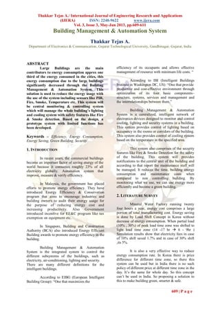 Thakkar Tejas A./ International Journal of Engineering Research and Applications
(IJERA) ISSN: 2248-9622 www.ijera.com
Vol. 3, Issue 3, May-Jun 2013, pp.609-611
609 | P a g e
Building Management & Automation System
Thakkar Tejas A.
Department of Electronics & Communication, Gujarat Technological University, Gandhinagar, Gujarat, India
ABSTRACT
Large Buildings are the main
contributors to energy consumption approx one
third of the energy consumed in the cities, this
energy consumption due to the large buildings
significantly decreased through the Building
Management & Automation System. This
solution is used to reduce the energy usage with
the use of the system including sensors like PIR,
Fire, Smoke, Temperature etc. This system will
be central monitoring & controlling system
which will manage the whole building’s lighting
and cooling system with safety features like Fire
& Smoke detection. Based on the design, a
prototype system with limited functions has
been developed.
Keywords – Efficiency, Energy Consumption,
Energy Saving, Green Building, Security
1. INTRODUCTION
In recent years, the commercial buildings
become an important factor of saving energy of the
world because it consumes roughly 23% of all
electricity globally. Automation system that
improve, measure & verify efficiency.
In Malaysia, the government has placed
efforts to promote energy efficiency. They have
introduced Energy Efficiency & Conservation
program that aims to encourage industries and
building owners to audit their energy usage for
the purpose of reducing energy cost and
increasing productivity. Also Government
introduced incentive for EE&C program like tax
exemption on equipment etc.
In Singapore, Building and Construction
Authority (BCA) also introduced Energy Efficient
Building awards to promote energy efficiency in the
building.
Building Management & Automation
System is the integrated system to control the
different subsystems of the buildings, such as
electricity, air-conditioning, lighting and security.
There are many different definitions for the
intelligent buildings.
According to EIBG (European Intelligent
Building Group): “One that maximizes the
efficiency of its occupants and allows effective
management of resource with minimum life costs. “
According to IBI (Intelligent Buildings
Institute in Washington DC, US): “One that provide
productive and cost-effective environment through
optimization of its four basic components–
structure, systems, services and management and
the interrelationships between them.”
Building Management & Automation
System is a centralized, intelligent network of
electronics devices designed to monitor and control
cooling, lighting and security systems in a building.
This system provides control of lighting based on
occupancy in the rooms or corridors of the building.
This system also provides control of cooling system
based on the temperature in the specified area.
This system also comprises of the security
features like Fire & Smoke Detection for the safety
of the building. This system will provides
notifications to the central unit of the building and
according to that report the maintenance staff will
be managed. It reduces the time, building energy
consumption and maintenance costs when
compared to non controlling building. By
monitoring what we use, we can use energy more
efficiently and become a green building.
2. LITERATURE SURVEY
Mineral Water Factory running twenty
four hours a year, energy cost comprises a large
portion of total manufacturing cost. Energy saving
is done by Load Shift Concept in Korea without
decrease of energy consumption. When partial load
(10% , 30%) of peak load time zone was shifted to
light load time zone (14 -17 hr  6 - 9hr )
Simulation results show that electricity fees in case
of 10% shift saved 1.7% and in case of 30% shift
,its 5%.
It is also a very effective way to reduce
energy consumption rate. In Korea there is price
difference for different time zone, so there this
system can be used but in India there is no such
policy of different price at different time zone in the
day. It’s the same for whole day. So this concept
can’t be used in India. So proposing a solution to
this to make building green, smarter & safe.
 