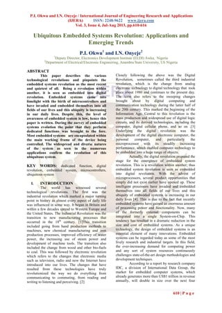P.I. Okwu and I.N. Onyeje / International Journal of Engineering Research and Applications
(IJERA) ISSN: 2248-9622 www.ijera.com
Vol. 3, Issue 4, Jul-Aug 2013, pp.610-616
610 | P a g e
Ubiquitous Embedded Systems Revolution: Applications and
Emerging Trends
P.I. Okwu1
and I.N. Onyeje2
1
Deputy Director, Electronics Development Institute (ELDI) Awka, Nigeria
2
Department of Electrical/Electronic Engineering, Anambra State University, Uli Nigeria
ABSTRACT
This paper describes the various
technological revolutions and pinpoints the
embedded systems revolution as the most recent
and quietest of all. Being a revolution within
another, it is seen as embedded into digital
revolution. Embedded systems came into
limelight with the birth of microcontrollers and
have invaded and embedded themselves into all
fields of our lives and this ubiquity is increasing
in our daily lives. Despite this, the level of
awareness of embedded system is low, hence this
paper is written. During the survey of embedded
systems evolution the point that they perform
dedicated functions was brought to the fore.
Most embedded systems are encapsulated within
the main working frame of the device being
controlled. The widespread and diverse natures
of the system as seen in the numerous
applications confirm the revolution of this
ubiquitous system.
KEY WORDS: dedicated function, digital
revolution, embedded system, microcontrollers,
ubiquitous system
I. INTRODUCTION
The world has witnessed several
technological revolutions. The first was the
industrial revolution which marked a major turning
point in history as almost every aspect of daily life
was influenced in some way. It began in Britain and
within a few decades spread to Western Europe and
the United States. The Industrial Revolution was the
transition to new manufacturing processes that
occurred in the 18th
century. [1]This transition
included going from hand production methods to
machines, new chemical manufacturing and iron
production processes, improved efficiency of water
power, the increasing use of steam power and
development of machine tools. The transition also
included the change from wood and other bio-fuels
to coal. This was followed by electronic revolution
which refers to the changes that electronic media
such as television, radio and now the Internet have
introduced into our lives. The changes that have
resulted from these technologies have truly
revolutionized the way we do everything from
communicating to commuting, from reading and
writing to listening and perceiving. [2]
Closely following the above was the Digital
Revolution, sometimes called the third industrial
revolution, which is the change from analog
electronic technology to digital technology that took
place about 1980 and continues to the present day.
The term also refers to the sweeping changes
brought about by digital computing and
communication technology during the latter half of
the 20th century. This marked the beginning of the
Information Age. Central to this revolution is the
mass production and widespread use of digital logic
circuits, and its derived technologies, including the
computer, digital cellular phone, and so on .[3]
Underlying the digital revolution was the
development of the digital electronic computer, the
personal computer, and particularly the
microprocessor with its steadily increasing
performance, which enabled computer technology to
be embedded into a huge range of objects.
Actually, the digital revolution prepared the
stage for the emergence of embedded system
revolution. This is a revolution within another; thus
embedded system revolution is seen as embedded
into digital revolution. With the advent of
microprocessors, several product opportunities that
simply did not exist earlier have opened up. These
intelligent processors have invaded and embedded
themselves into all fields of our lives and this
ubiquity of embedded systems is increasing in our
daily lives [4]. This is due to the fact that recently
embedded systems have gained an enormous amount
of processing power and functionality. Now, many
of the formerly external components can be
integrated into a single System-on-Chip. This
tendency has resulted in a dramatic reduction in the
size and cost of embedded systems. As a unique
technology, the design of embedded systems is an
essential element of many innovations. Embedded
systems can be regarded today as some of the most
lively research and industrial targets. In this field,
the ever-increasing demand for computing power
and any sort of system resources continuously
challenges state-of-the-art design methodologies and
development techniques.
According to a report by research company
IDC, a division of International Data Group, the
market for embedded computer systems, which
already generates more than US$1 trillion in revenue
annually, will double in size over the next four
 