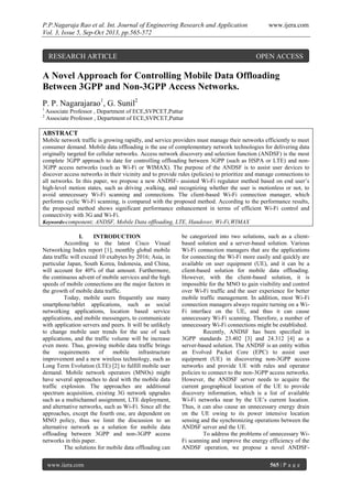 P.P.Nagaraja Rao et al. Int. Journal of Engineering Research and Application www.ijera.com
Vol. 3, Issue 5, Sep-Oct 2013, pp.565-572
www.ijera.com 565 | P a g e
A Novel Approach for Controlling Mobile Data Offloading
Between 3GPP and Non-3GPP Access Networks.
P. P. Nagarajarao1
, G. Sunil2
1
Associate Professor , Department of ECE,SVPCET,Puttur
2
Associate Professor , Department of ECE,SVPCET,Puttur
ABSTRACT
Mobile network traffic is growing rapidly, and service providers must manage their networks efficiently to meet
consumer demand. Mobile data offloading is the use of complementary network technologies for delivering data
originally targeted for cellular networks. Access network discovery and selection function (ANDSF) is the most
complete 3GPP approach to date for controlling offloading between 3GPP (such as HSPA or LTE) and non-
3GPP access networks (such as Wi-Fi or WIMAX). The purpose of the ANDSF is to assist user devices to
discover access networks in their vicinity and to provide rules (policies) to prioritize and manage connections to
all networks. In this paper, we propose a new ANDSF- assisted Wi-Fi regulator method based on end user’s
high-level motion states, such as driving ,walking, and recognizing whether the user is motionless or not, to
avoid unnecessary Wi-Fi scanning and connections. The client-based Wi-Fi connection manager, which
performs cyclic Wi-Fi scanning, is compared with the proposed method. According to the performance results,
the proposed method shows significant performance enhancement in terms of efficient Wi-Fi control and
connectivity with 3G and Wi-Fi.
Keywords-component; ANDSF, Mobile Data offloading, LTE, Handover, Wi-Fi,WIMAX
I. INTRODUCTION
According to the latest Cisco Visual
Networking Index report [1], monthly global mobile
data traffic will exceed 10 exabytes by 2016; Asia, in
particular Japan, South Korea, Indonesia, and China,
will account for 40% of that amount. Furthermore,
the continuous advent of mobile services and the high
speeds of mobile connections are the major factors in
the growth of mobile data traffic.
Today, mobile users frequently use many
smartphone/tablet applications, such as social
networking applications, location based service
applications, and mobile messengers, to communicate
with application servers and peers. It will be unlikely
to change mobile user trends for the use of such
applications, and the traffic volume will be increase
even more. Thus, growing mobile data traffic brings
the requirements of mobile infrastructure
improvement and a new wireless technology, such as
Long Term Evolution (LTE) [2] to fulfill mobile user
demand. Mobile network operators (MNOs) might
have several approaches to deal with the mobile data
traffic explosion. The approaches are additional
spectrum acquisition, existing 3G network upgrades
such as a multichannel assignment, LTE deployment,
and alternative networks, such as Wi-Fi. Since all the
approaches, except the fourth one, are dependent on
MNO policy, thus we limit the discussion to an
alternative network as a solution for mobile data
offloading between 3GPP and non-3GPP access
networks in this paper.
The solutions for mobile data offloading can
be categorized into two solutions, such as a client-
based solution and a server-based solution. Various
Wi-Fi connection managers that are the applications
for connecting the Wi-Fi more easily and quickly are
available on user equipment (UE), and it can be a
client-based solution for mobile data offloading.
However, with the client-based solution, it is
impossible for the MNO to gain visibility and control
over Wi-Fi traffic and the user experience for better
mobile traffic management. In addition, most Wi-Fi
connection managers always require turning on a Wi-
Fi interface on the UE, and thus it can cause
unnecessary Wi-Fi scanning. Therefore, a number of
unnecessary Wi-Fi connections might be established.
Recently, ANDSF has been specified in
3GPP standards 23.402 [3] and 24.312 [4] as a
server-based solution. The ANDSF is an entity within
an Evolved Packet Core (EPC) to assist user
equipment (UE) in discovering non-3GPP access
networks and provide UE with rules and operator
policies to connect to the non-3GPP access networks.
However, the ANDSF server needs to acquire the
current geographical location of the UE to provide
discovery information, which is a list of available
Wi-Fi networks near by the UE’s current location.
Thus, it can also cause an unnecessary energy drain
on the UE owing to its power intensive location
sensing and the synchronizing operations between the
ANDSF server and the UE.
To address the problems of unnecessary Wi-
Fi scanning and improve the energy efficiency of the
ANDSF operation, we propose a novel ANDSF-
RESEARCH ARTICLE OPEN ACCESS
 