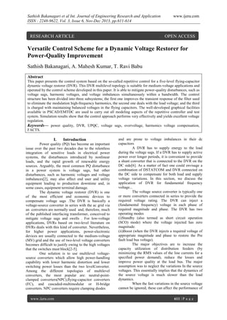 Sathish Bakanagari et al Int. Journal of Engineering Research and Application
ISSN : 2248-9622, Vol. 3, Issue 6, Nov-Dec 2013, pp.611-614

RESEARCH ARTICLE

www.ijera.com

OPEN ACCESS

Versatile Control Scheme for a Dynamic Voltage Restorer for
Power-Quality Improvement
Sathish Bakanagari, A. Mahesh Kumar, T. Ravi Babu
Abstract
This paper presents the control system based on the so-called repetitive control for a five-level flying-capacitor
dynamic voltage restorer (DVR). This DVR multilevel topology is suitable for medium-voltage applications and
operated by the control scheme developed in this paper. It is able to mitigate power-quality disturbances, such as
voltage sags, harmonic voltages, and voltage imbalances simultaneously within a bandwidth. The control
structure has been divided into three subsystems; the first one improves the transient response of the filter used
to eliminate the modulation high-frequency harmonics, the second one deals with the load voltage; and the third
is charged with maintaining balanced voltages in the flying capacitors. The well-developed graphical facilities
available in PSCAD/EMTDC are used to carry out all modeling aspects of the repetitive controller and test
system. Simulation results show that the control approach performs very effectively and yields excellent voltage
regulation.
Keywords— power quality, DVR, UPQC, voltage sags, overvoltage, harmonics voltage compensation,
FACTS.

I.

Introduction

Power quality (PQ) has become an important
issue over the past two decades due to the relentless
integration of sensitive loads in electrical power
systems, the disturbances introduced by nonlinear
loads, and the rapid growth of renewable energy
sources. Arguably, the most common PQ disturbance
in a power system is voltage sags, but other
disturbances, such as harmonic voltages and voltage
imbalances[2], may also affect end user and utility
equipment leading to production downtime and, in
some cases, equipment terminal damage.
The dynamic voltage restorer (DVR) is one
of the most efficient and economic devices to
compensate voltage sags .The DVR is basically a
voltage-source converter in series with the ac grid via
an converters are normally used and, therefore, much
of the published interfacing transformer, conceived to
mitigate voltage sags and swells . For low-voltage
applications, DVRs based on two-level literature on
DVRs deals with this kind of converter. Nevertheless,
for higher power applications, power-electronic
devices are usually connected to the medium-voltage
(MV) grid and the use of two-level voltage converters
becomes difficult to justify owing to the high voltages
that the switches must block[2-5].
One solution is to use multilevel voltagesource converters which allow high power-handling
capability with lower harmonic distortion and lower
switching power losses than the two levelConverter.
Among the different topologies of multilevel
converters, the most popular are: neutral-pointclamped converters(NPC),flying-capacitor converters
(FC), and cascaded-multimodular or H-bridge
converters. NPC converters require clamping diodes
www.ijera.com

and are prone to voltage imbalances in their dc
capacitors
A DVR has to supply energy to the load
during the voltage sags. If a DVR has to supply active
power over longer periods, it is convenient to provide
a shunt converter that is connected to the DVR on the
DC side[6]. As a matter of fact one could envisage a
combination of DSTATCOM and DVR connected on
the DC side to compensate for both load and supply
voltage variations. In this section, we discuss the
application of DVR for fundamental frequency
voltage...
The voltage source converter is typically one
or more converters connected in series to provide the
required voltage rating. The DVR can inject a
(fundamental frequency) voltage in each phase of
required magnitude and phase. The DVR has two
operating modes
(i)Standby (also termed as short circuit operation
(SCO) mode) where the voltage injected has zero
magnitude.
(ii)Boost (when the DVR injects a required voltage of
appropriate magnitude and phase to restore the Pre
fault load bus voltage).
The major objectives are to increase the
capacity utilization of distribution feeders (by
minimizing the RMS values of the line currents for a
specified power demand), reduce the losses and
improve power quality at the load bus. The major
assumption was to neglect the variations In the source
voltages. This essentially implies that the dynamics of
the source voltage is much slower than the load
dynamics.
When the fast variations in the source voltage
cannot be ignored, these can affect the performance of
611 | P a g e

 