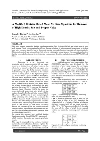 Jitender Kumar et al Int. Journal of Engineering Research and Applications www.ijera.com
ISSN : 2248-9622, Vol. 4, Issue 3( Version 1), March 2014, pp.586-590
www.ijera.com 586 | P a g e
A Modified Decision Based Mean Median Algorithm for Removal
of High Density Salt and Pepper Noise
Jitender Kumar*, Abhilasha**
*( Dept. of CSE , GZS-PTU Campus, Bathinda)
**( Dept. of CSE , GZS-PTU Campus, Bathinda)
ABSTRACT
This paper presents a modified decision based mean median filter for removal of salt and pepper noise in gray
scale images. This is a computationally efficient filtering technique. It is implemented in two steps: In the first
step, noisy pixels are identified and in the second step, the proposed algorithm is applied only on noisy pixels.
The noise free pixels are not modified, which helps in retaining the image features. Experimental results show
that the proposed algorithm performs better than various recent denoising methods in terms of PSNR, IEF and
MSE.
I. INTRODUCTION
Denoising is a very important pre-
processing task in image processing. Salt and pepper
noise is an impulse type of noise, which is also
referred to as intensity spikes. Salt and pepper noise
is generally caused by faulty memory locations,
malfunctioning of pixel elements in the camera
sensors or timing errors in the digitization process
[1]. Various filters [2] such as Median Filter (MF),
Decision Based Algorithm (DBA), Decision based
Unsymmetrical Trimmed Median Filter (DBUTMF)
has been proposed for removal of salt and pepper
noise. Among these the Median Filter is used widely
but it has a problem that it modifies both the noisy
and noise free pixels [3]. To overcome this drawback
Decision Based Algorithm (DBA) first detect the
noisy pixels and replace that noisy pixel with the
median of neighborhood pixels in the window [4] [5].
DBA has a problem that it takes corrupted pixels
while calculating the median. To overcome this
problem, Decision based Unsymmetrical Trimmed
Median Filter (DBUTMF) was proposed in which the
corrupted pixel is replaced by the median value of the
pixels in 3x3 window [6]. But before calculating
median, the corrupted pixels are trimmed from the
current window. It gives better performance than MF
and DBA, but it has a problem that it crashes at noise
densities of more than 80%.
To remove this problem, here modified decision
based mean median filter (MDBMMF) is proposed,
which combines the median and mean to give better
results.
This paper is organized in four sections. Section 2
explains the proposed method. Section 3 explains the
simulation results and performance analysis.
Conclusion and future scope is explained in section 4.
II. THE PROPOSED METHOD
Modified decision based mean median filter
(MDBMMF) algorithm was developed for the
restoration of gray scale images that are highly
corrupted by salt and pepper noise. In this algorithm
each and every pixel of the image is checked for the
presence of salt and pepper noise. In this algorithm
we take a window of size 3x3 around the processing
pixel. The three different cases are illustrated for the
processing pixel
Case 1: when the processing pixel is noise free i.e. if
the value of processing pixel is neither “255” nor “0”,
then the pixel is not processed as shown in Fig. 2.1.
152 111 0
255 126 34
241 135 55
Figure 2.1: window of gray scale image containing
noise free pixel as processing pixel.
Case 2: When the processing pixel is noisy i.e. the
value of pixel is either “0” or “255” then check for
values of pixels in 3x3window. If all the neighboring
pixels are corrupted with salt and pepper noise (i.e.
either “0” or “255”) as shown in Fig. 2.2, then take
the mean of the values of pixels in the selected
window and replace the processing pixel with mean
value.
0 255 255
0 255 0
255 0 255
Figure 2.2: window of gray scale image containing
all noisy pixels.
RESEARCH ARTICLE OPEN ACCESS
 