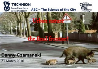 Danny Czamanski
21 March 2016
Urban nature
the final frontier?
1
complexcity.csregistry.org
ABC – The Science of the City
 