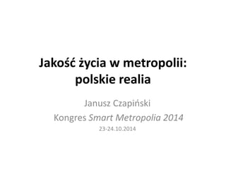 Jakość życia w metropolii: 
polskie realia 
Janusz Czapiński 
Kongres Smart Metropolia 2014 
23-24.10.2014 
 