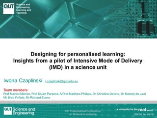 Designing for personalised learning:
Insights from a pilot of Intensive Mode of Delivery
(IMD) in a science unit
Iwona Czaplinski i.czaplinski@qut.edu.au
Team members:
Prof Martin Sillence, Prof Stuart Parsons, A/Prof Matthew Phillips, Dr Christine Devine, Dr Melody de Laat
Mr Brett Fyfield, Mr Richard Evans
1
2017 International Conference
on Science of Learning
 