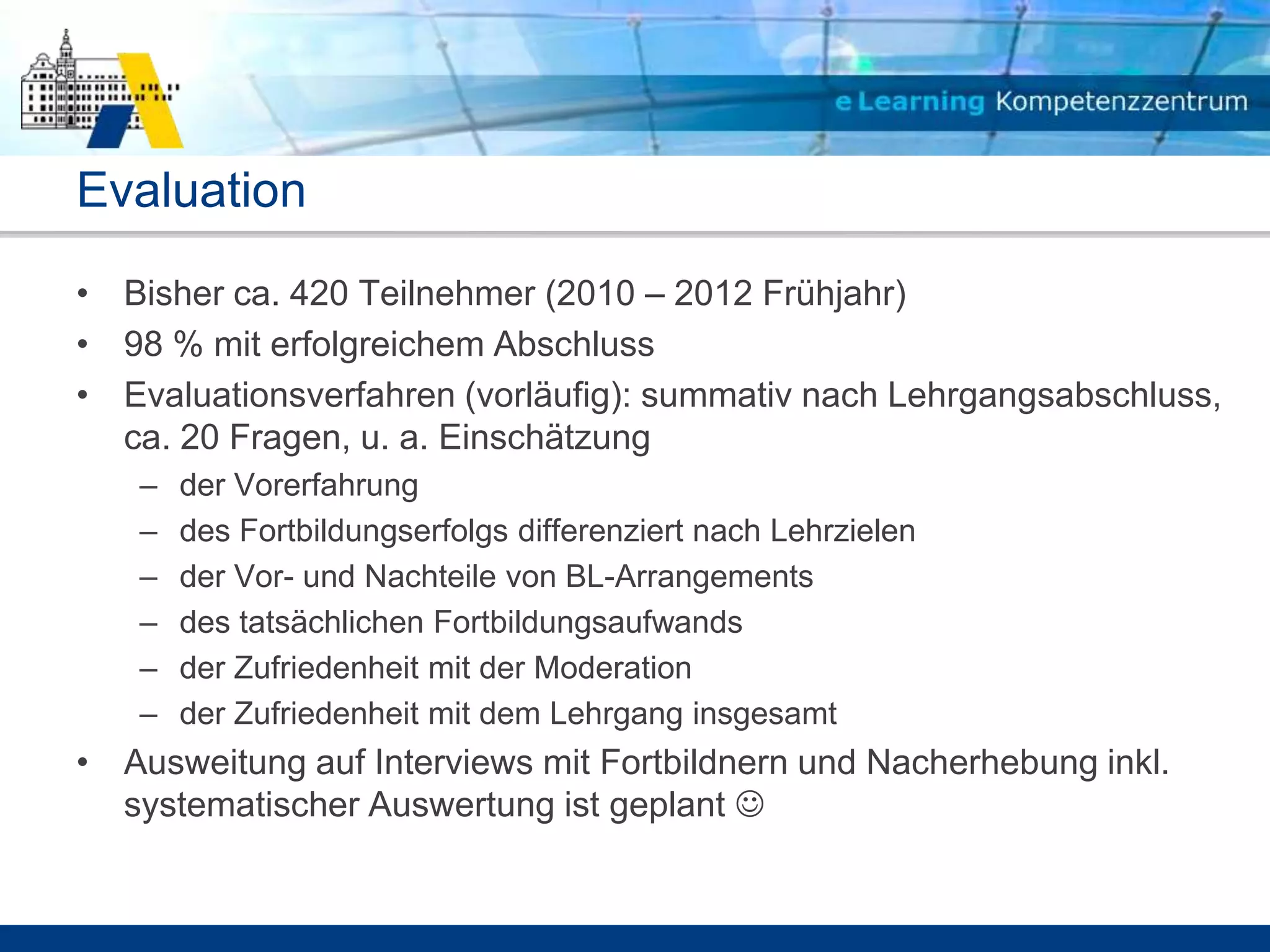 Evaluation
• Bisher ca. 420 Teilnehmer (2010 – 2012 Frühjahr)
• 98 % mit erfolgreichem Abschluss
• Evaluationsverfahren (vorläufig): summativ nach Lehrgangsabschluss,
  ca. 20 Fragen, u. a. Einschätzung
   –   der Vorerfahrung
   –   des Fortbildungserfolgs differenziert nach Lehrzielen
   –   der Vor- und Nachteile von BL-Arrangements
   –   des tatsächlichen Fortbildungsaufwands
   –   der Zufriedenheit mit der Moderation
   –   der Zufriedenheit mit dem Lehrgang insgesamt
• Ausweitung auf Interviews mit Fortbildnern und Nacherhebung inkl.
  systematischer Auswertung ist geplant 
 