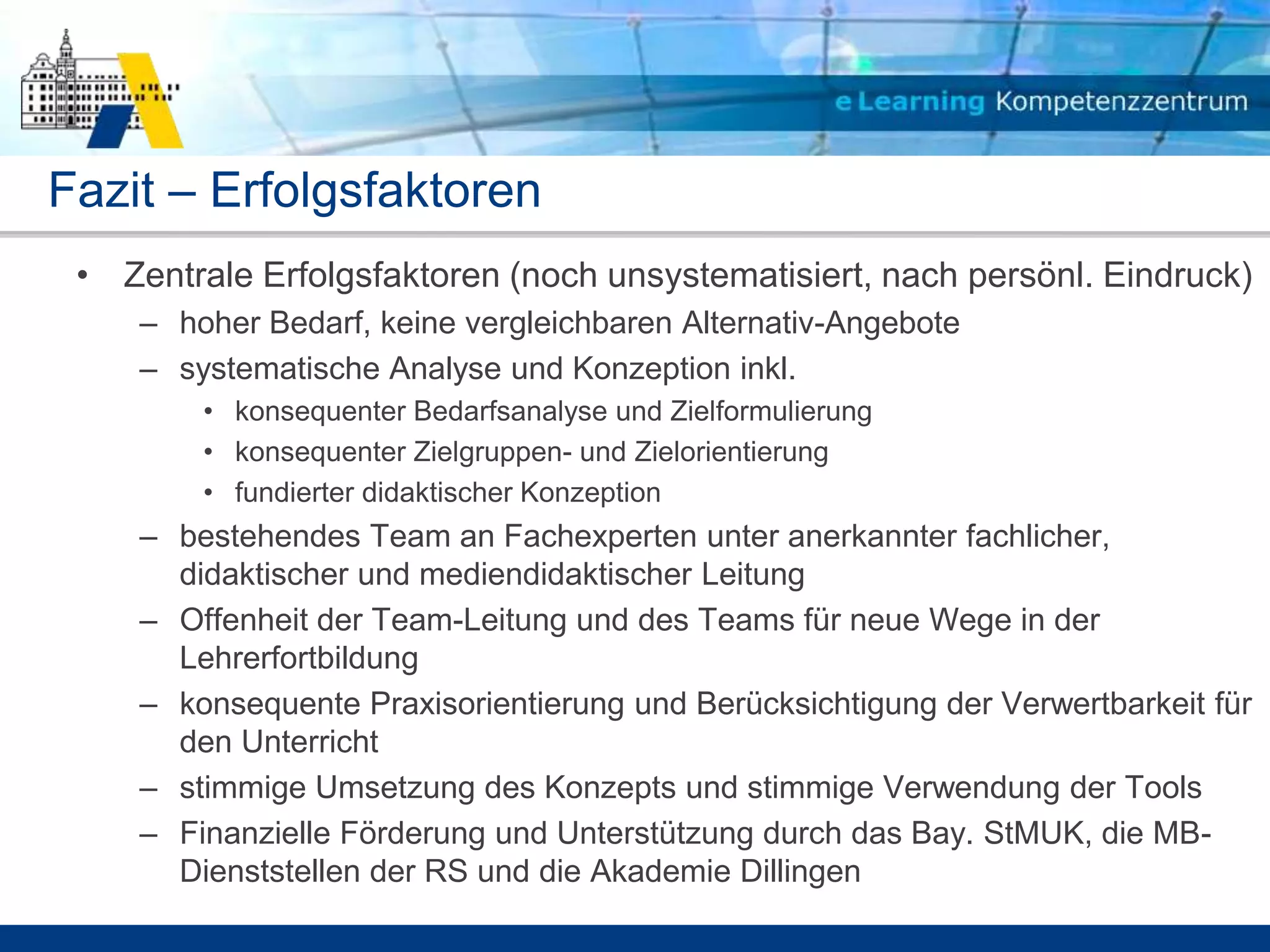 Fazit – Erfolgsfaktoren
 • Zentrale Erfolgsfaktoren (noch unsystematisiert, nach persönl. Eindruck)
    – hoher Bedarf, keine vergleichbaren Alternativ-Angebote
    – systematische Analyse und Konzeption inkl.
        • konsequenter Bedarfsanalyse und Zielformulierung
        • konsequenter Zielgruppen- und Zielorientierung
        • fundierter didaktischer Konzeption
    – bestehendes Team an Fachexperten unter anerkannter fachlicher,
      didaktischer und mediendidaktischer Leitung
    – Offenheit der Team-Leitung und des Teams für neue Wege in der
      Lehrerfortbildung
    – konsequente Praxisorientierung und Berücksichtigung der Verwertbarkeit für
      den Unterricht
    – stimmige Umsetzung des Konzepts und stimmige Verwendung der Tools
    – Finanzielle Förderung und Unterstützung durch das Bay. StMUK, die MB-
      Dienststellen der RS und die Akademie Dillingen
 