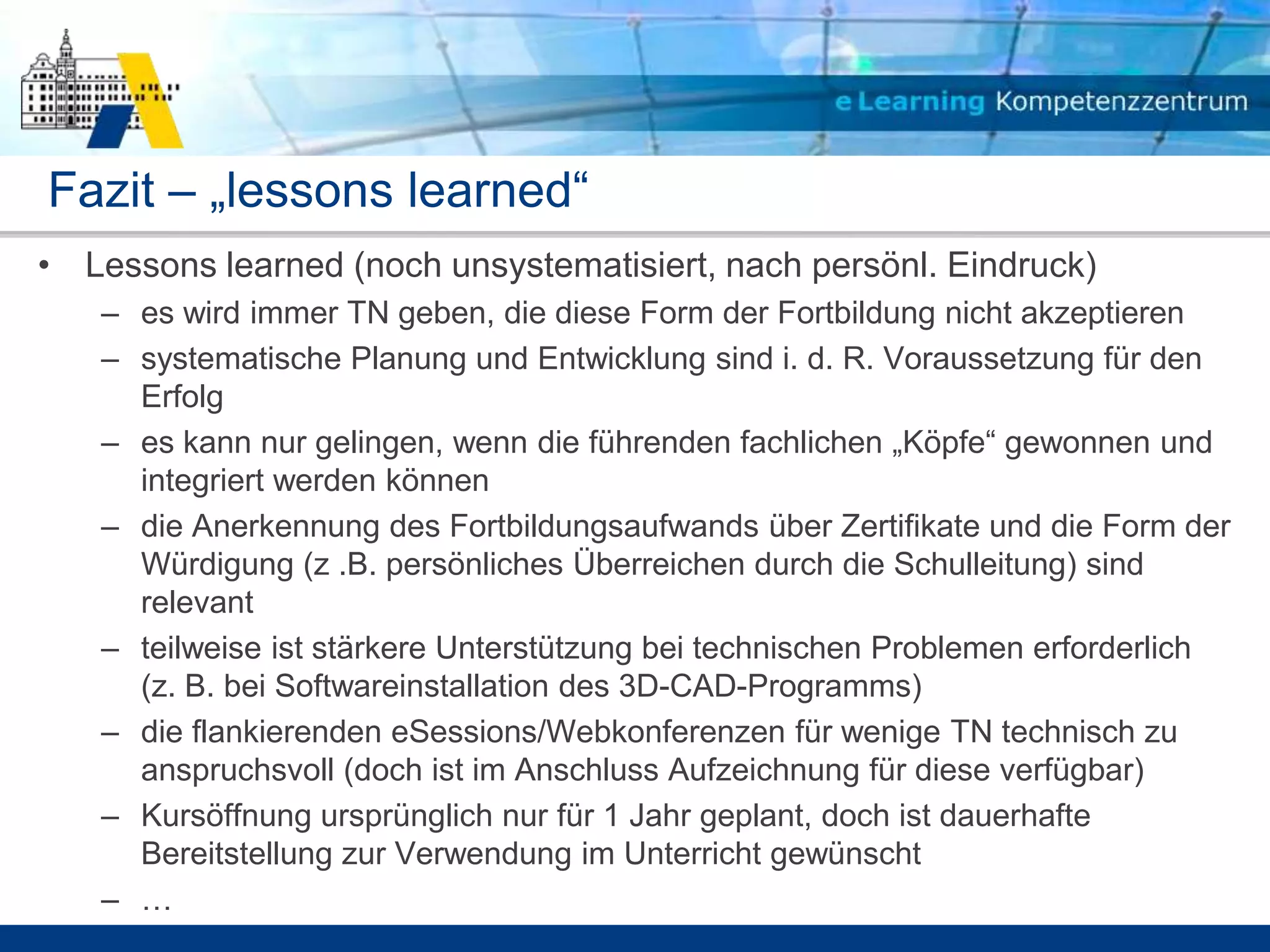 Fazit – „lessons learned“
• Lessons learned (noch unsystematisiert, nach persönl. Eindruck)
   – es wird immer TN geben, die diese Form der Fortbildung nicht akzeptieren
   – systematische Planung und Entwicklung sind i. d. R. Voraussetzung für den
     Erfolg
   – es kann nur gelingen, wenn die führenden fachlichen „Köpfe“ gewonnen und
     integriert werden können
   – die Anerkennung des Fortbildungsaufwands über Zertifikate und die Form der
     Würdigung (z .B. persönliches Überreichen durch die Schulleitung) sind
     relevant
   – teilweise ist stärkere Unterstützung bei technischen Problemen erforderlich
     (z. B. bei Softwareinstallation des 3D-CAD-Programms)
   – die flankierenden eSessions/Webkonferenzen für wenige TN technisch zu
     anspruchsvoll (doch ist im Anschluss Aufzeichnung für diese verfügbar)
   – Kursöffnung ursprünglich nur für 1 Jahr geplant, doch ist dauerhafte
     Bereitstellung zur Verwendung im Unterricht gewünscht
   – …
 