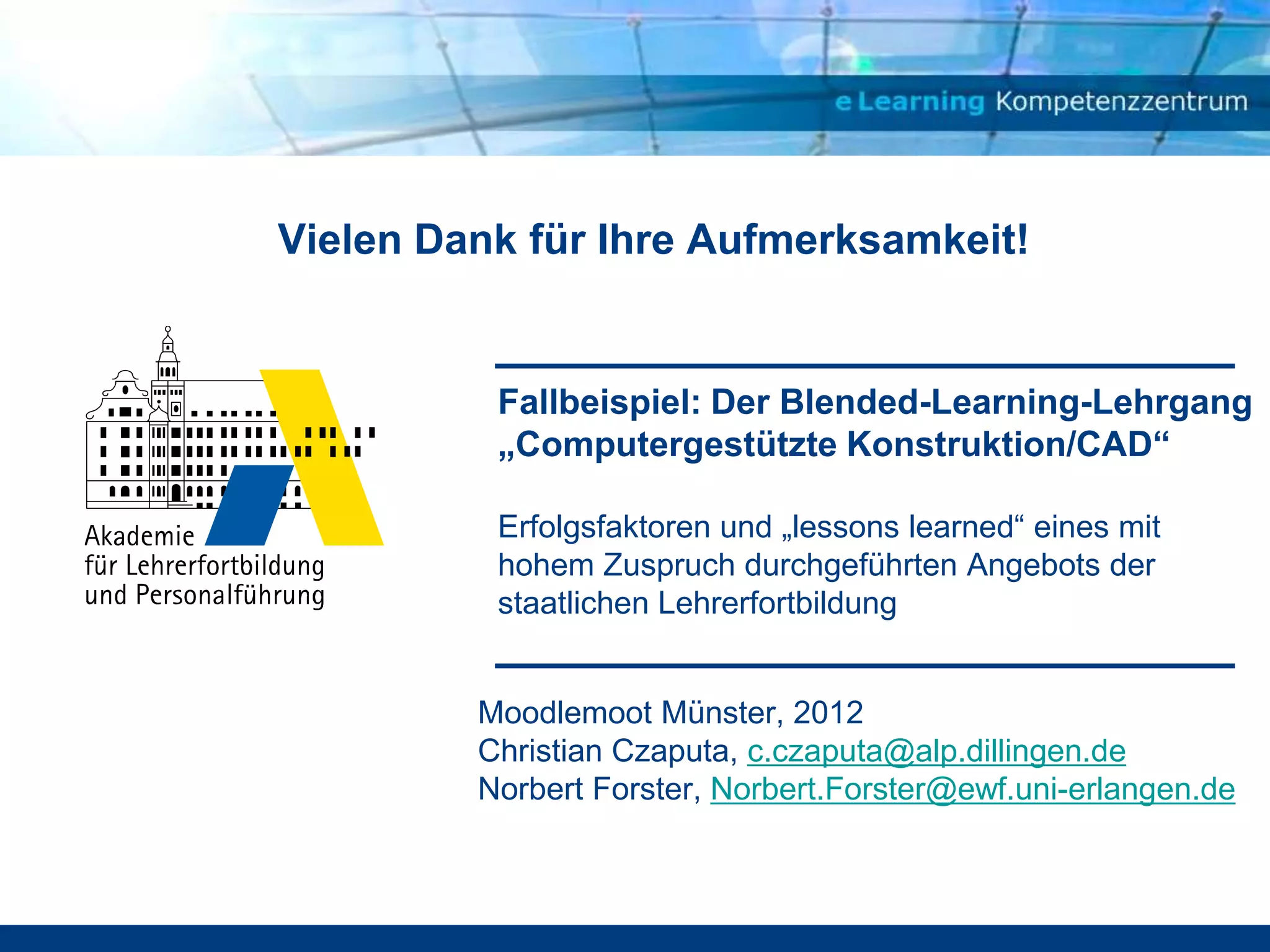 Vielen Dank für Ihre Aufmerksamkeit!


          Fallbeispiel: Der Blended-Learning-Lehrgang
          „Computergestützte Konstruktion/CAD“

          Erfolgsfaktoren und „lessons learned“ eines mit
          hohem Zuspruch durchgeführten Angebots der
          staatlichen Lehrerfortbildung


         Moodlemoot Münster, 2012
         Christian Czaputa, c.czaputa@alp.dillingen.de
         Norbert Forster, Norbert.Forster@ewf.uni-erlangen.de
 