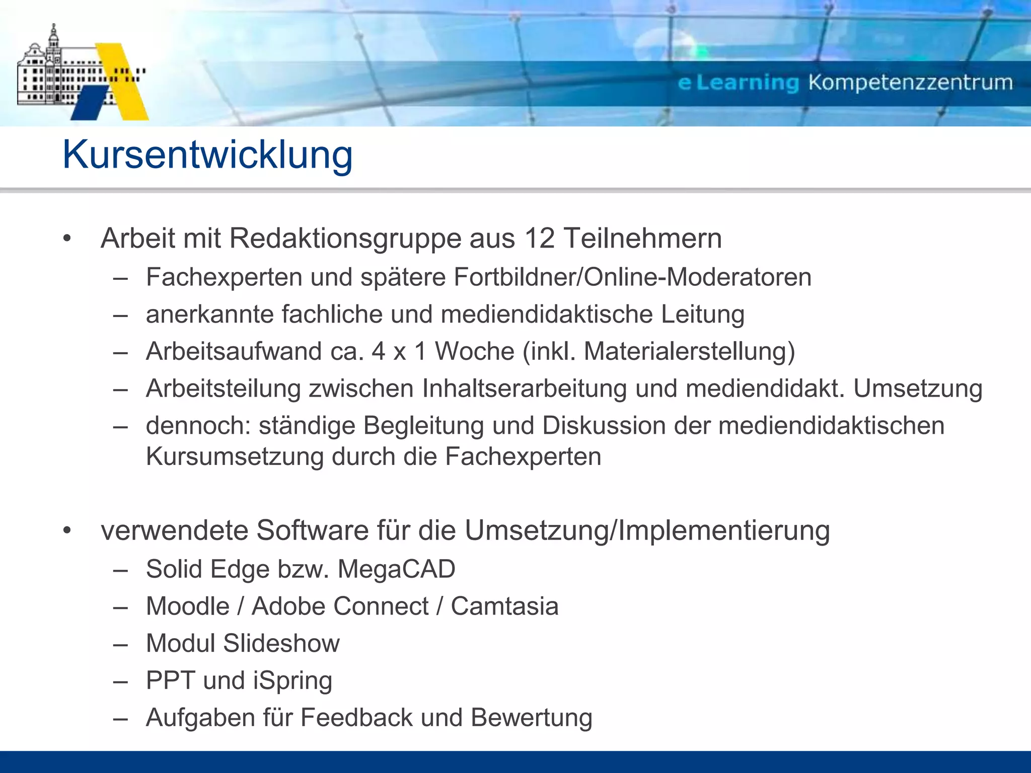 Kursentwicklung
• Arbeit mit Redaktionsgruppe aus 12 Teilnehmern
   –   Fachexperten und spätere Fortbildner/Online-Moderatoren
   –   anerkannte fachliche und mediendidaktische Leitung
   –   Arbeitsaufwand ca. 4 x 1 Woche (inkl. Materialerstellung)
   –   Arbeitsteilung zwischen Inhaltserarbeitung und mediendidakt. Umsetzung
   –   dennoch: ständige Begleitung und Diskussion der mediendidaktischen
       Kursumsetzung durch die Fachexperten

• verwendete Software für die Umsetzung/Implementierung
   –   Solid Edge bzw. MegaCAD
   –   Moodle / Adobe Connect / Camtasia
   –   Modul Slideshow
   –   PPT und iSpring
   –   Aufgaben für Feedback und Bewertung
 