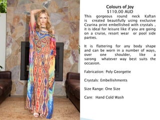 Colours of Joy
$110.00 AUD
This gorgeous round neck Kaftan
is created beautifully using exclusive
Czarina print embellished with crystals ,
it is ideal for leisure like if you are going
on a cruise, resort wear or pool side
parties.
It is flattering for any body shape
and can be worn in a number of ways,
over one shoulder, like a
sarong whatever way best suits the
occasion.
Fabrication: Poly Georgette
Crystals: Embellishments
Size Range: One Size
Care: Hand Cold Wash
 