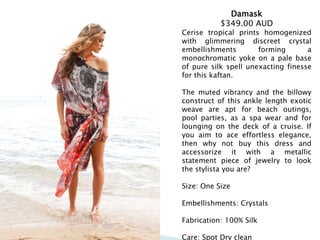Damask
$349.00 AUD
Cerise tropical prints homogenized
with glimmering discreet crystal
embellishments forming a
monochromatic yoke on a pale base
of pure silk spell unexacting finesse
for this kaftan.
The muted vibrancy and the billowy
construct of this ankle length exotic
weave are apt for beach outings,
pool parties, as a spa wear and for
lounging on the deck of a cruise. If
you aim to ace effortless elegance,
then why not buy this dress and
accessorize it with a metallic
statement piece of jewelry to look
the stylista you are?
Size: One Size
Embellishments: Crystals
Fabrication: 100% Silk
Care: Spot Dry clean
 