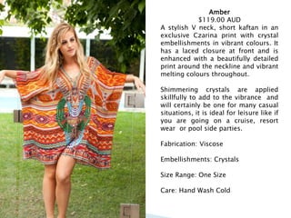 Amber
$119.00 AUD
A stylish V neck, short kaftan in an
exclusive Czarina print with crystal
embellishments in vibrant colours. It
has a laced closure at front and is
enhanced with a beautifully detailed
print around the neckline and vibrant
melting colours throughout.
Shimmering crystals are applied
skillfully to add to the vibrance and
will certainly be one for many casual
situations, it is ideal for leisure like if
you are going on a cruise, resort
wear or pool side parties.
Fabrication: Viscose
Embellishments: Crystals
Size Range: One Size
Care: Hand Wash Cold
 