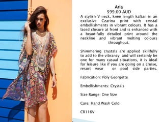 Aria
$99.00 AUD
A stylish V neck, knee length kaftan in an
exclusive Czarina print with crystal
embellishments in vibrant colours. It has a
laced closure at front and is enhanced with
a beautifully detailed print around the
neckline and vibrant melting colours
throughout.
Shimmering crystals are applied skillfully
to add to the vibrancy and will certainly be
one for many casual situations, it is ideal
for leisure like if you are going on a cruise,
resort wear or pool side parties.
Fabrication: Poly Georgette
Embellishments: Crystals
Size Range: One Size
Care: Hand Wash Cold
CR116V
 