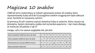 Magiczne 10 znaków
1500 lat temu matematycy w Indiach opracowali zestaw 10 znaków, które
reprezentowały liczby od 0 do 9 (szczególnie wielkim osiągnięciem było odkrycie
zera). Symbole te nazywamy cyframi.
Za pomocą 10 cyfr możemy zapisać dowolną liczbę w systemie, który nazywa się
dziesiętny. System dziesiętny szybko stał się bardzo popularny – być może dlatego,
że mamy po 10 palców u rąk 
Uwaga, cyfry nie zawsze wyglądały tak, jak dziś:
Cyfry hinduskie (1500 lat temu do dziś)
Cyfry arabskie (1200 lat temu do dziś)
Średniowieczna Europa (900 lat temu)
Świat zachodni (obecnie)
 