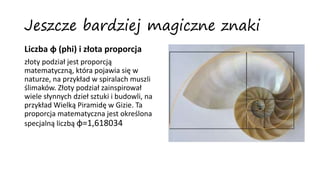 Jeszcze bardziej magiczne znaki
Liczba φ (phi) i złota proporcja
złoty podział jest proporcją
matematyczną, która pojawia się w
naturze, na przykład w spiralach muszli
ślimaków. Złoty podział zainspirował
wiele słynnych dzieł sztuki i budowli, na
przykład Wielką Piramidę w Gizie. Ta
proporcja matematyczna jest określona
specjalną liczbą φ=1,618034
 