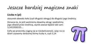 Jeszcze bardziej magiczne znaki
Liczba π (pi)
stosunek obwodu koła (czyli długości okręgu) do długości jego średnicy.
Oznacza to, że jeśli weźmiemy dowolny okrąg i podzielimy
jego obwód przez średnicę, wynik zawsze będzie taki sam:
3,1415926535….
Cyfry po przecinku ciągną się w nieskończoność, więc na co
dzień używamy skróconej formy liczby π, czyli 3,14
 