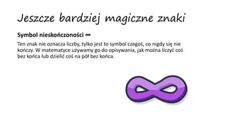 Jeszcze bardziej magiczne znaki
Symbol nieskończoności ∞
Ten znak nie oznacza liczby, tylko jest to symbol czegoś, co nigdy się nie
kończy. W matematyce używamy go do opisywania, jak można liczyć coś
bez końca lub dzielić coś na pół bez końca.
 