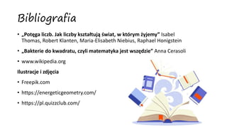 Bibliografia
• „Potęga liczb. Jak liczby kształtują świat, w którym żyjemy” Isabel
Thomas, Robert Klanten, Maria-Elisabeth Niebius, Raphael Honigstein
• „Bakterie do kwadratu, czyli matematyka jest wszędzie” Anna Cerasoli
• www.wikipedia.org
Ilustracje i zdjęcia
• Freepik.com
• https://energeticgeometry.com/
• https://pl.quizzclub.com/
 
