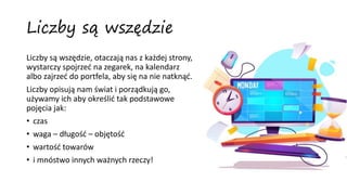 Liczby są wszędzie
Liczby są wszędzie, otaczają nas z każdej strony,
wystarczy spojrzeć na zegarek, na kalendarz
albo zajrzeć do portfela, aby się na nie natknąć.
Liczby opisują nam świat i porządkują go,
używamy ich aby określić tak podstawowe
pojęcia jak:
• czas
• waga – długość – objętość
• wartość towarów
• i mnóstwo innych ważnych rzeczy!
 