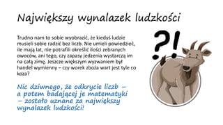Trudno nam to sobie wyobrazić, że kiedyś ludzie
musieli sobie radzić bez liczb. Nie umieli powiedzieć,
ile mają lat, nie potrafili określić ilości zebranych
owoców, ani tego, czy zapasy jedzenia wystarczą im
na całą zimę. Jeszcze większym wyzwaniem był
handel wymienny – czy worek zboża wart jest tyle co
koza?
Największy wynalazek ludzkości
Nic dziwnego, że odkrycie liczb –
a potem badającej je matematyki
– zostało uznane za największy
wynalazek ludzkości!
?!
 