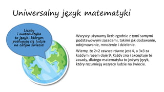 Uniwersalny język matematyki
Wszyscy używamy liczb zgodnie z tymi samymi
podstawowymi zasadami, takimi jak dodawanie,
odejmowanie, mnożenie i dzielenie.
Wiemy, że 2+2 zawsze równe jest 4, a 3x3 za
każdym razem daje 9. Każdy zna i akceptuje te
zasady, dlatego matematyka to jedyny język,
który rozumieją wszyscy ludzie na świecie.
Liczby
i matematyka
to język, którym
posługują się ludzie
na całym świecie!
 