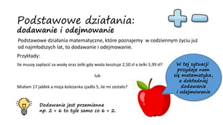 Podstawowe działania:
dodawanie i odejmowanie
Podstawowe działania matematyczne, które poznajemy w codziennym życiu już
od najmłodszych lat, to dodawanie i odejmowanie.
Przykłady:
Ile muszę zapłacić za wodę oraz żelki gdy woda kosztuje 2,50 zł a żelki 5,99 zł?
lub
Miałam 17 jabłek a moja koleżanka zjadła 5, ile mi zostało?
W tej sytuacji
przydaje nam
się matematyka,
a dokładniej
dodawanie
i odejmowanie
Dodawanie jest przemienne
np. 2 + 6 to tyle samo co 6 + 2.
 