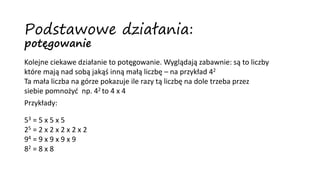 Kolejne ciekawe działanie to potęgowanie. Wyglądają zabawnie: są to liczby
które mają nad sobą jakąś inną małą liczbę – na przykład 42
Ta mała liczba na górze pokazuje ile razy tą liczbę na dole trzeba przez
siebie pomnożyć np. 42 to 4 x 4
Przykłady:
53 = 5 x 5 x 5
25 = 2 x 2 x 2 x 2 x 2
94 = 9 x 9 x 9 x 9
82 = 8 x 8
Podstawowe działania:
potęgowanie
 