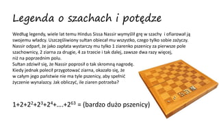 Legenda o szachach i potędze
Według legendy, wiele lat temu Hindus Sissa Nassir wymyślił grę w szachy i ofiarował ją
swojemu władcy. Uszczęśliwiony sułtan obiecał mu wszystko, czego tylko sobie zażyczy.
Nassir odparł, że jako zapłata wystarczy mu tylko 1 ziarenko pszenicy za pierwsze pole
szachownicy, 2 ziarna za drugie, 4 za trzecie i tak dalej, zawsze dwa razy więcej,
niż na poprzednim polu.
Sułtan zdziwił się, że Nassir poprosił o tak skromną nagrodę.
Kiedy jednak polecił przygotować ziarna, okazało się, że
w całym jego państwie nie ma tyle pszenicy, aby spełnić
życzenie wynalazcy. Jak obliczyć, ile ziaren potrzeba?
1+2+22+23+24+….+263 = (bardzo dużo pszenicy)
 