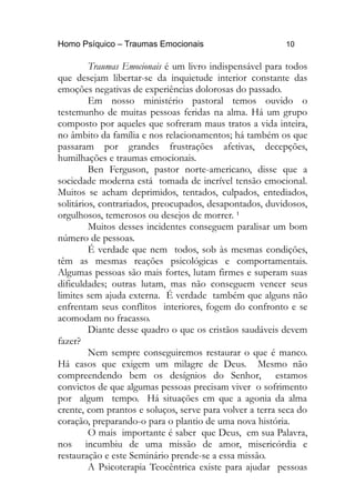 Homo Psíquico – Traumas Emocionais 10
Traumas Emocionais é um livro indispensável para todos
que desejam libertar-se da inquietude interior constante das
emoções negativas de experiências dolorosas do passado.
Em nosso ministério pastoral temos ouvido o
testemunho de muitas pessoas feridas na alma. Há um grupo
composto por aqueles que sofreram maus tratos a vida inteira,
no âmbito da família e nos relacionamentos; há também os que
passaram por grandes frustrações afetivas, decepções,
humilhações e traumas emocionais.
Ben Ferguson, pastor norte-americano, disse que a
sociedade moderna está tomada de incrível tensão emocional.
Muitos se acham deprimidos, tentados, culpados, entediados,
solitários, contrariados, preocupados, desapontados, duvidosos,
orgulhosos, temerosos ou desejos de morrer. ¹
Muitos desses incidentes conseguem paralisar um bom
número de pessoas.
É verdade que nem todos, sob às mesmas condições,
têm as mesmas reações psicológicas e comportamentais.
Algumas pessoas são mais fortes, lutam firmes e superam suas
dificuldades; outras lutam, mas não conseguem vencer seus
limites sem ajuda externa. É verdade também que alguns não
enfrentam seus conflitos interiores, fogem do confronto e se
acomodam no fracasso.
Diante desse quadro o que os cristãos saudáveis devem
fazer?
Nem sempre conseguiremos restaurar o que é manco.
Há casos que exigem um milagre de Deus. Mesmo não
compreendendo bem os desígnios do Senhor, estamos
convictos de que algumas pessoas precisam viver o sofrimento
por algum tempo. Há situações em que a agonia da alma
crente, com prantos e soluços, serve para volver a terra seca do
coração, preparando-o para o plantio de uma nova história.
O mais importante é saber que Deus, em sua Palavra,
nos incumbiu de uma missão de amor, misericórdia e
restauração e este Seminário prende-se a essa missão.
A Psicoterapia Teocêntrica existe para ajudar pessoas
 
