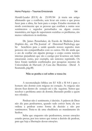 Homo Psíquico – Traumas Emocionais 104
Herald-Leader (EUA) de 23/09/84 já trazia um artigo
afirmando que a confissão, sem levar em conta o que possa
fazer para a alma, faz bem para o corpo. Estudos mostram de
modo convincente que as pessoas que confiam a outras seus
sentimentos e segredos perturbados ou algum evento
traumático, em lugar de suportarem sozinhas os problemas, são
menos vulneráveis às moléstias.
Dr. James Pennebaker, da Escola de Medicina Johns
Hopkins diz, em The Journal of Abnormal Psichology, que
há benefícios para a saúde quando nossos segredos mais
penosos são compartilhados com os outros. Ele diz ainda que
o ato de confiar em alguém protege o corpo contra tensões
internas prejudiciais que são o castigo por levarmos um fardo
emocional, como, por exemplo, um remorso reprimido. Os
fatos foram também confirmados por pesquisas recentes da
Universidade de Harvard. (A Cura das Memórias - David A
Seamands, pág.48)
Não se ponha o sol sobre a vossa ira
A recomendação bíblica em Ef 4:26 e Sl 4:4 é para o
homem não dormir com mágoas no coração. As mágoas não
devem ficar dentro do coração até o dia seguinte. Temos que
resolver o problema antes de dormir, liberando perdão a quem
nos ofendeu.
Perdoar não é sentimento, é decisão. A palavra de Deus
não diz para perdoarmos, quando tudo estiver bem; ela nos
ordena a perdoar como forma de decisão e não por
sentimentos. Trata-se de uma obediência ao mandamento do
Senhor.
Saiba que enquanto não perdoarmos, nossas emoções
estarão presas, por isso temos que tomar a decisão de perdoar,
para que haja a libertação dessas emoções.
 