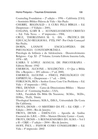 Homo Psíquico – Traumas Emocionais 108
Counseling Foundation – 2ª edição – 1996 – Califórnia (USA)
– Seminário Bíblico Palavra de Vida – São Paulo
CHERRY, REGINALD – A CURA PELA BÍBLIA – Ed.
Danprewan – 1ª Edição – 2001;
COLLINS, GARY R – ACONSELHAMENTO CRISTÃO
– Ed. Vida Nova – 6ª impressão – 1984;
CRUZ, THEREZINHA M. L. DA. - PRÁTICA DE
EDUCAÇÃO RELIGIOSA. FTD, 1987- Por Onde Começar?
São Paulo;
DORIN, LANNOY - ENCICLOPÉDIA DE
PSICOLOGIA CONTEMPORÂNEA
Psicologia da Infância e da Adolescência - Desenvolvimento
Religioso - Cap. XI - 2º Volume. Livraria Editora Iracema Ltda,
1978 – SP;
E.MIRA Y LÓPEZ -MANUAL DE PSICOTERAPIA -
Editora Mestre -1942
EMERICH, ALCIONE – MALDIÇÕES – O Que a Bíblia
Diz a Respeito – IFC editora – 1ª ed. 2000;
EMERICH, ALCIONE – FÍSICO, PSICOLÓGICO OU
ESPIRITUAL – Danprewan – 1 ª ed. – 2004;
FERGUSON, BEN – Senhor Estou Com Um Problema – Ed.
Vida – 6ª impressão – 1992;
FREI, DENNIS - Curso de Direcionismo Bíblico - Master
School of Continuing Studies – USA;
A.B.S., Faculdade Do Bible De Nazarene; M.Min., M.Div.,
D.Min., Th.D., Trinity
Theological Seminary; M.B.A., D.B.A., Universidade Da Costa
De Califórnia;
FROTA, DENIS – O MISTÉRIO DA FÉ – Ed. CBJE – 1ª
Edição – 2004 – Rio de Janeiro;
FROTA, DENIS – ESSÊN-CIA – Apostila de Análise
Essencial do A.B.E. – 2006 – Masters Divinity Center – Ceará;
FROTA, DENIS – A REENGENHARIA DA ALMA – Vol I
e II – CBJE – 1ª edição – 2004 – Rio de Janeiro;
HOFF, PAUL – PASTOR COMO CONSELHEIRO – Ed.
Vida – 4ª impressão -2002
 