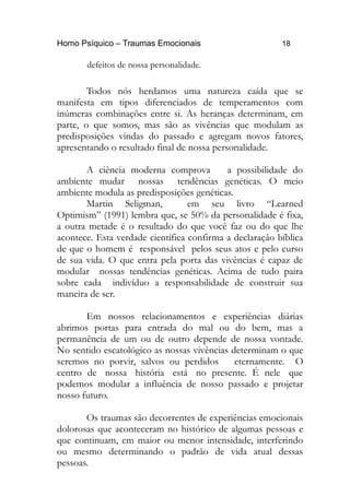 Homo Psíquico – Traumas Emocionais 18
defeitos de nossa personalidade.
Todos nós herdamos uma natureza caída que se
manifesta em tipos diferenciados de temperamentos com
inúmeras combinações entre si. As heranças determinam, em
parte, o que somos, mas são as vivências que modulam as
predisposições vindas do passado e agregam novos fatores,
apresentando o resultado final de nossa personalidade.
A ciência moderna comprova a possibilidade do
ambiente mudar nossas tendências genéticas. O meio
ambiente modula as predisposições genéticas.
Martin Seligman, em seu livro “Learned
Optimism” (1991) lembra que, se 50% da personalidade é fixa,
a outra metade é o resultado do que você faz ou do que lhe
acontece. Esta verdade científica confirma a declaração bíblica
de que o homem é responsável pelos seus atos e pelo curso
de sua vida. O que entra pela porta das vivências é capaz de
modular nossas tendências genéticas. Acima de tudo paira
sobre cada indivíduo a responsabilidade de construir sua
maneira de ser.
Em nossos relacionamentos e experiências diárias
abrimos portas para entrada do mal ou do bem, mas a
permanência de um ou de outro depende de nossa vontade.
No sentido escatológico as nossas vivências determinam o que
seremos no porvir, salvos ou perdidos eternamente. O
centro de nossa história está no presente. É nele que
podemos modular a influência de nosso passado e projetar
nosso futuro.
Os traumas são decorrentes de experiências emocionais
dolorosas que aconteceram no histórico de algumas pessoas e
que continuam, em maior ou menor intensidade, interferindo
ou mesmo determinando o padrão de vida atual dessas
pessoas.
 