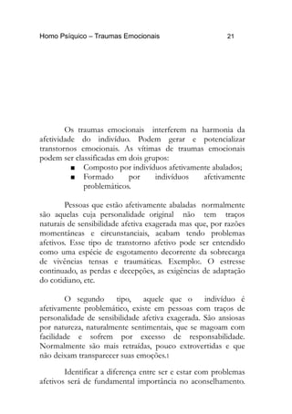 Homo Psíquico – Traumas Emocionais 21
Os traumas emocionais interferem na harmonia da
afetividade do indivíduo. Podem gerar e potencializar
transtornos emocionais. As vítimas de traumas emocionais
podem ser classificadas em dois grupos:
 Composto por indivíduos afetivamente abalados;
 Formado por indivíduos afetivamente
problemáticos.
Pessoas que estão afetivamente abaladas normalmente
são aquelas cuja personalidade original não tem traços
naturais de sensibilidade afetiva exagerada mas que, por razões
momentâneas e circunstanciais, acabam tendo problemas
afetivos. Esse tipo de transtorno afetivo pode ser entendido
como uma espécie de esgotamento decorrente da sobrecarga
de vivências tensas e traumáticas. Exemplo:. O estresse
continuado, as perdas e decepções, as exigências de adaptação
do cotidiano, etc.
O segundo tipo, aquele que o indivíduo é
afetivamente problemático, existe em pessoas com traços de
personalidade de sensibilidade afetiva exagerada. São ansiosas
por natureza, naturalmente sentimentais, que se magoam com
facilidade e sofrem por excesso de responsabilidade.
Normalmente são mais retraídas, pouco extrovertidas e que
não deixam transparecer suas emoções.1
Identificar a diferença entre ser e estar com problemas
afetivos será de fundamental importância no aconselhamento.
 