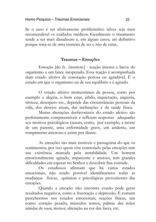Homo Psíquico – Traumas Emocionais 22
Se o caso é ser afetivamente problemático talvez seja mais
recomendável os cuidados médicos. Geralmente o tratamento
tende a ser mais duradouro e, em alguns casos, até definitivo
porque trata-se de uma maneira de ser e não de estar..
Traumas – Emoções
Emoção [do fr.. émotion.] - reação intensa e breve do
organismo a um lance inesperado. Essa reação é acompanhada
dum estado afetivo de conotação penosa ou agradável. É o
estado em que o organismo sai de seu equilíbrio e é agitado.
O estado afetivo momentâneo da pessoa, como por
exemplo a alegria, o bem estar, júbilo, inquietação, angústia,
tristeza, desespero etc., depende das circunstâncias pessoais da
vida, dos desejos atuais, das inclinações e da saúde física.
Muitas alterações desfavoráveis do estado afetivo são
perfeitamente compreensíveis e refletem respostas adequadas
aos motivos psicológicos causais, como, por exemplo, a morte
de um parente, uma enfermidade grave, um acidente, um
rompimento amoroso e assim por diante.
As emoções são mais instáveis e passageiras do que os
sentimentos, por isso quem vive controlado pelas emoções tem
sua existência marcada pela instabilidade. Um homem
emocionalmente agitado, impaciente e ansioso, tem grandes
dificuldades em esperar no Senhor e descobrir Sua vontade.
Os estudiosos afirmam que há vários estados
emocionais, não sendo possível identificarmos todas as
mudanças físicas, químicas e psicológicas provenientes das
emoções.
Quando a emoção não encontra evasão pode gerar
resultados negativos, como a frustração e depressão. É comum
percebermos nos estados emocionais, reações físicas, tais
como: coração pesado, músculos tensos, palmas das mãos
úmidas de suor, tremor, alteração na cor das faces, etc.
 