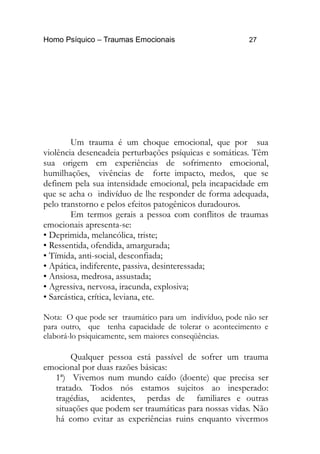 Homo Psíquico – Traumas Emocionais 27
Um trauma é um choque emocional, que por sua
violência desencadeia perturbações psíquicas e somáticas. Têm
sua origem em experiências de sofrimento emocional,
humilhações, vivências de forte impacto, medos, que se
definem pela sua intensidade emocional, pela incapacidade em
que se acha o indivíduo de lhe responder de forma adequada,
pelo transtorno e pelos efeitos patogênicos duradouros.
Em termos gerais a pessoa com conflitos de traumas
emocionais apresenta-se:
• Deprimida, melancólica, triste;
• Ressentida, ofendida, amargurada;
• Tímida, anti-social, desconfiada;
• Apática, indiferente, passiva, desinteressada;
• Ansiosa, medrosa, assustada;
• Agressiva, nervosa, iracunda, explosiva;
• Sarcástica, crítica, leviana, etc.
Nota: O que pode ser traumático para um indivíduo, pode não ser
para outro, que tenha capacidade de tolerar o acontecimento e
elaborá-lo psiquicamente, sem maiores conseqüências.
Qualquer pessoa está passível de sofrer um trauma
emocional por duas razões básicas:
1ª) Vivemos num mundo caído (doente) que precisa ser
tratado. Todos nós estamos sujeitos ao inesperado:
tragédias, acidentes, perdas de familiares e outras
situações que podem ser traumáticas para nossas vidas. Não
há como evitar as experiências ruins enquanto vivermos
 