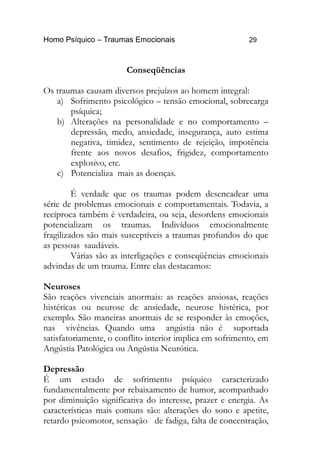 Homo Psíquico – Traumas Emocionais 29
Conseqüências
Os traumas causam diversos prejuízos ao homem integral:
a) Sofrimento psicológico – tensão emocional, sobrecarga
psíquica;
b) Alterações na personalidade e no comportamento –
depressão, medo, ansiedade, insegurança, auto estima
negativa, timidez, sentimento de rejeição, impotência
frente aos novos desafios, frigidez, comportamento
explosivo, etc.
c) Potencializa mais as doenças.
É verdade que os traumas podem desencadear uma
série de problemas emocionais e comportamentais. Todavia, a
recíproca também é verdadeira, ou seja, desordens emocionais
potencializam os traumas. Indivíduos emocionalmente
fragilizados são mais susceptíveis a traumas profundos do que
as pessoas saudáveis.
Várias são as interligações e conseqüências emocionais
advindas de um trauma. Entre elas destacamos:
Neuroses
São reações vivenciais anormais: as reações ansiosas, reações
histéricas ou neurose de ansiedade, neurose histérica, por
exemplo. São maneiras anormais de se responder às emoções,
nas vivências. Quando uma angústia não é suportada
satisfatoriamente, o conflito interior implica em sofrimento, em
Angústia Patológica ou Angústia Neurótica.
Depressão
É um estado de sofrimento psíquico caracterizado
fundamentalmente por rebaixamento de humor, acompanhado
por diminuição significativa do interesse, prazer e energia. As
características mais comuns são: alterações do sono e apetite,
retardo psicomotor, sensação de fadiga, falta de concentração,
 