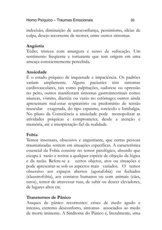 Homo Psíquico – Traumas Emocionais 30
indecisão, diminuição de autoconfiança, pessimismo, idéias de
culpa, desejo recorrente de morrer, entre outros sintomas.
Angústia
Tédio; tristeza com amargura e senso de sufocação. Um
sentimento freqüente e torturante que tem origem em uma
ameaça conscientemente percebida.
Ansiedade
É o estado psíquico de inquietude e impaciência. Os padrões
variam amplamente. Alguns pacientes têm sintomas
cardiovasculares, tais como palpitações, sudorese ou opressão
no peito, outros manifestam sintomas gastrointestinais como:
náuseas, vômito, diarréia ou vazio no estômago; outros ainda
apresentam mal-estar respiratório ou predomínio de tensão
muscular exagerada, do tipo espasmo, torcicolo e lombalgia.
No plano da Consciência a ansiedade pode monopolizar as
atividades psíquicas e comprometer, desde a atenção e
memória, até a interpretação fiel da realidade.
Fobia
Temor insensato, obsessivo e angustiante, que certas pessoas
traumatizadas sentem em situações específicas. A característica
essencial da Fobia consiste no temor patológico, absurdo que
escapa à razão e resiste a qualquer espécie de objeção da lógica
e da razão. Refere-se a certos objetos, atos ou situações e
pode apresentar-se sob os aspectos mais variados. O temor
obsessivo aos espaços abertos (agorafobia) ou fechados
(claustrofobia), aos contatos humanos ou com animais (cães,
ratos), temor de atravessar ruas, de subir ou descer elevadores,
de lugares altos etc.
Transtornos de Pânico
Ataques de pânico recorrentes: crises de medo agudo e
intenso, extremo desconforto, sintomas associados ao medo
de morte iminente. A Síndrome do Pânico é, literalmente, uma
 