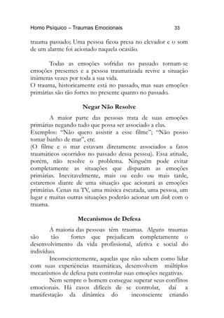 Homo Psíquico – Traumas Emocionais 33
trauma passado; Uma pessoa ficou presa no elevador e o som
de um alarme foi acionado naquela ocasião.
Todas as emoções sofridas no passado tornam-se
emoções presentes e a pessoa traumatizada revive a situação
inúmeras vezes por toda a sua vida.
O trauma, historicamente está no passado, mas suas emoções
primárias são tão fortes no presente quanto no passado.
Negar Não Resolve
A maior parte das pessoas trata de suas emoções
primárias negando tudo que possa ser associado a elas.
Exemplos: “Não quero assistir a esse filme”; “Não posso
tomar banho de mar”, etc.
(O filme e o mar estavam diretamente associados a fatos
traumáticos ocorridos no passado dessa pessoa). Essa atitude,
porém, não resolve o problema. Ninguém pode evitar
completamente as situações que disparam as emoções
primárias. Inevitavelmente, mais ou cedo ou mais tarde,
estaremos diante de uma situação que acionará as emoções
primárias. Cenas na TV, uma música escutada, uma pessoa, um
lugar e muitas outras situações poderão acionar um link com o
trauma.
Mecanismos de Defesa
A maioria das pessoas têm traumas. Alguns traumas
são tão fortes que prejudicam completamente o
desenvolvimento da vida profissional, afetiva e social do
indivíduo.
Inconscientemente, aquelas que não sabem como lidar
com suas experiências traumáticas, desenvolvem múltiplos
mecanismos de defesa para controlar suas emoções negativas.
Nem sempre o homem consegue superar seus conflitos
emocionais. Há casos difíceis de se controlar, daí a
manifestação da dinâmica do inconsciente criando
 