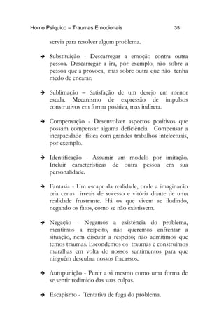 Homo Psíquico – Traumas Emocionais 35
servia para resolver algum problema.
➔ Substituição - Descarregar a emoção contra outra
pessoa. Descarregar a ira, por exemplo, não sobre a
pessoa que a provoca, mas sobre outra que não tenha
medo de encarar.
➔ Sublimação – Satisfação de um desejo em menor
escala. Mecanismo de expressão de impulsos
construtivos em forma positiva, mas indireta.
➔ Compensação - Desenvolver aspectos positivos que
possam compensar alguma deficiência. Compensar a
incapacidade física com grandes trabalhos intelectuais,
por exemplo.
➔ Identificação - Assumir um modelo por imitação.
Incluir características de outra pessoa em sua
personalidade.
➔ Fantasia - Um escape da realidade, onde a imaginação
cria cenas irreais de sucesso e vitória diante de uma
realidade frustrante. Há os que vivem se iludindo,
negando os fatos, como se não existissem.
➔ Negação - Negamos a existência do problema,
mentimos a respeito, não queremos enfrentar a
situação, nem discutir a respeito; não admitimos que
temos traumas. Escondemos os traumas e construímos
muralhas em volta de nossos sentimentos para que
ninguém descubra nossos fracassos.
➔ Autopunição - Punir a si mesmo como uma forma de
se sentir redimido das suas culpas.
➔ Escapismo - Tentativa de fuga do problema.
 