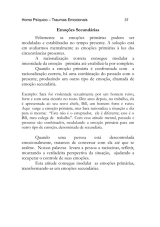 Homo Psíquico – Traumas Emocionais 37
Emoções Secundárias
Felizmente as emoções primárias podem ser
moduladas e estabilizadas no tempo presente. A solução está
em avaliarmos mentalmente as emoções primárias à luz das
circunstâncias presentes.
A racionalização correta consegue modular a
intensidade da emoção primária até estabilizá-la por completo.
Quando a emoção primária é confrontada com a
racionalização correta, há uma combinação do passado com o
presente, produzindo um outro tipo de emoção, chamada de
emoção secundária.
Exemplo: Sara foi violentada sexualmente por um homem ruivo,
forte e com uma cicatriz no rosto. Dez anos depois, no trabalho, ela
é apresentada ao seu novo chefe, Bill, um homem forte e ruivo.
Aqui surge a emoção primária, mas Sara racionaliza a situação e diz
para si mesma: “Este não é o estuprador, ele é diferente; esse é o
Bill, meu colega de trabalho”. Com essa atitude mental, passado e
presente são combinados, modulando a emoção primária para um
outro tipo de emoção, denominada de secundária.
Quando uma pessoa está descontrolada
emocionalmente, tratamos de conversar com ela até que se
acalme. Nossas palavras levam a pessoa a raciocinar, refletir,
mostrando a verdadeira perspectiva da situação, ajudando a
recuperar o controle de suas emoções.
Esta atitude consegue modular as emoções primárias,
transformando-as em emoções secundárias.
 