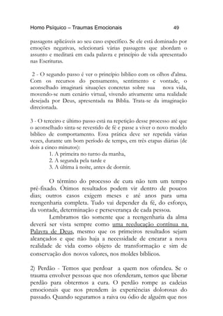 Homo Psíquico – Traumas Emocionais 49
passagens aplicáveis ao seu caso específico. Se ele está dominado por
emoções negativas, selecionará várias passagens que abordam o
assunto e meditará em cada palavra e princípio de vida apresentado
nas Escrituras.
2 - O segundo passo é ver o princípio bíblico com os olhos d'alma.
Com os recursos do pensamento, sentimento e vontade, o
aconselhado imaginará situações concretas sobre sua nova vida,
movendo-se num cenário virtual, vivendo ativamente uma realidade
desejada por Deus, apresentada na Bíblia. Trata-se da imaginação
direcionada.
3 - O terceiro e último passo está na repetição desse processo até que
o aconselhado sinta-se revestido de fé e passe a viver o novo modelo
bíblico de comportamento. Essa prática deve ser repetida várias
vezes, durante um bom período de tempo, em três etapas diárias (de
dois a cinco minutos):
1. A primeira no turno da manha,
2. A segunda pela tarde e
3. A última à noite, antes de dormir.
O término do processo de cura não tem um tempo
pré-fixado. Ótimos resultados podem vir dentro de poucos
dias; outros casos exigem meses e até anos para uma
reengenharia completa. Tudo vai depender da fé, do esforço,
da vontade, determinação e perseverança de cada pessoa.
Lembramos tão somente que a reengenharia da alma
deverá ser vista sempre como uma reeducação contínua na
Palavra de Deus, mesmo que os primeiros resultados sejam
alcançados e que não haja a necessidade de encarar a nova
realidade de vida como objeto de transformação e sim de
conservação dos novos valores, nos moldes bíblicos.
2) Perdão - Temos que perdoar a quem nos ofendeu. Se o
trauma envolver pessoas que nos ofenderam, temos que liberar
perdão para obtermos a cura. O perdão rompe as cadeias
emocionais que nos prendem às experiências dolorosas do
passado. Quando seguramos a raiva ou ódio de alguém que nos
 