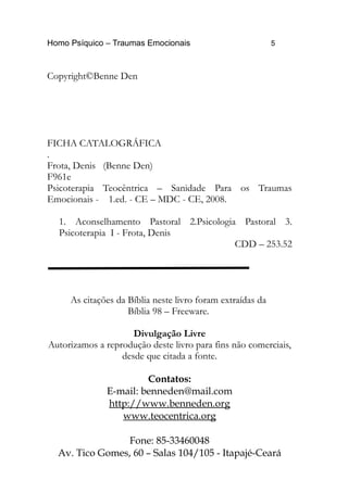 Homo Psíquico – Traumas Emocionais 5
Copyright©Benne Den
FICHA CATALOGRÁFICA
.
Frota, Denis (Benne Den)
F961e
Psicoterapia Teocêntrica – Sanidade Para os Traumas
Emocionais - 1.ed. - CE – MDC - CE, 2008.
1. Aconselhamento Pastoral 2.Psicologia Pastoral 3.
Psicoterapia I - Frota, Denis
CDD – 253.52
As citações da Bíblia neste livro foram extraídas da
Bíblia 98 – Freeware.
Divulgação Livre
Autorizamos a reprodução deste livro para fins não comerciais,
desde que citada a fonte.
Contatos:
E-mail: benneden@mail.com
http://www.benneden.org
www.teocentrica.org
Fone: 85-33460048
Av. Tico Gomes, 60 – Salas 104/105 - Itapajé-Ceará
 