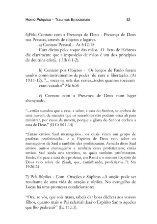 Homo Psíquico – Traumas Emocionais 52
6)Pelo Contato com a Presença de Deus - Presença de Deus
nas Pessoas, através de objetos e lugares.
a) Contato Pessoal - At 5:12-15
Cura divina pelo toque das mãos. O livro de Hebreus
diz claramente que a imposição de mãos é um dos princípios
da doutrina cristã. ( Hb 6:1-2).
b) Contato por Objetos - Os lenços de Paulo foram
usados como instrumentos de poder de cura e libertação. (At
19:11-12). "... tocar na orla das vestes...todos quantos tocavam
eram curados" Mc 6:56
c) Contato com a Presença de Deus num lugar
abençoado.
“...então sucedeu que a casa, a saber, a casa do Senhor, se encheu de
uma nuvem; de maneira que os sacerdotes não podiam estar ali para
ministrar, por causa da nuvem, porque a glória do Senhor encheu a
casa de Deus.” (II Cr 5:11-14)
“Então enviou Saul mensageiros... os quais viram um grupo de
profetas profetizando... e o Espírito de Deus veio sobre os
mensageiros de Saul e também eles profetizaram. Avisado disso Saul
enviou outros mensageiros e também estes profetizaram; então
enviou Saul ainda uns terceiros, os quais também profetizaram.
Então, foi para a casa dos profetas, em Ramá e o mesmo Espírito de
Deus veio sobre ele (Saul), que, caminhando, profetizava...”I Sm
19:20-24
7) Pela Súplica - Com Orações e Súplicas –A unção pode ser
resultante de uma vida de oração e súplica. No evangelho de
Lucas há uma promessa condicionante:
“Ora, se vós, que sois maus, sabeis dar boas dádivas aos vossos
filhos, quanto mais o Pai celestial dará o Espírito Santo àqueles
que lho pedirem?” (Lc 11:13).
 