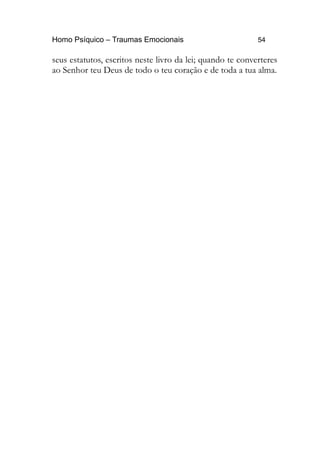 Homo Psíquico – Traumas Emocionais 54
seus estatutos, escritos neste livro da lei; quando te converteres
ao Senhor teu Deus de todo o teu coração e de toda a tua alma.
 