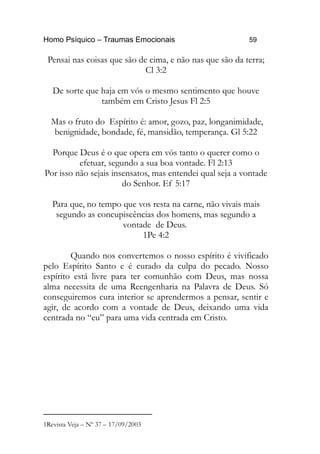 Homo Psíquico – Traumas Emocionais 59
Pensai nas coisas que são de cima, e não nas que são da terra;
Cl 3:2
De sorte que haja em vós o mesmo sentimento que houve
também em Cristo Jesus Fl 2:5
Mas o fruto do Espírito é: amor, gozo, paz, longanimidade,
benignidade, bondade, fé, mansidão, temperança. Gl 5:22
Porque Deus é o que opera em vós tanto o querer como o
efetuar, segundo a sua boa vontade. Fl 2:13
Por isso não sejais insensatos, mas entendei qual seja a vontade
do Senhor. Ef 5:17
Para que, no tempo que vos resta na carne, não vivais mais
segundo as concupiscências dos homens, mas segundo a
vontade de Deus.
1Pe 4:2
Quando nos convertemos o nosso espírito é vivificado
pelo Espírito Santo e é curado da culpa do pecado. Nosso
espírito está livre para ter comunhão com Deus, mas nossa
alma necessita de uma Reengenharia na Palavra de Deus. Só
conseguiremos cura interior se aprendermos a pensar, sentir e
agir, de acordo com a vontade de Deus, deixando uma vida
centrada no “eu” para uma vida centrada em Cristo.
1Revista Veja – Nº 37 – 17/09/2003
 