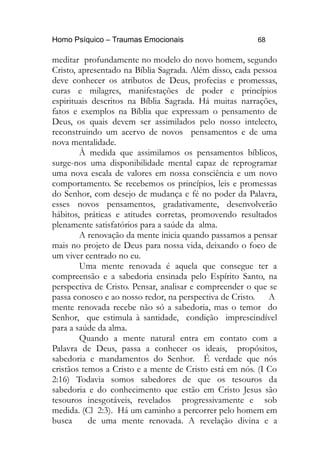 Homo Psíquico – Traumas Emocionais 68
meditar profundamente no modelo do novo homem, segundo
Cristo, apresentado na Bíblia Sagrada. Além disso, cada pessoa
deve conhecer os atributos de Deus, profecias e promessas,
curas e milagres, manifestações de poder e princípios
espirituais descritos na Bíblia Sagrada. Há muitas narrações,
fatos e exemplos na Bíblia que expressam o pensamento de
Deus, os quais devem ser assimilados pelo nosso intelecto,
reconstruindo um acervo de novos pensamentos e de uma
nova mentalidade.
À medida que assimilamos os pensamentos bíblicos,
surge-nos uma disponibilidade mental capaz de reprogramar
uma nova escala de valores em nossa consciência e um novo
comportamento. Se recebemos os princípios, leis e promessas
do Senhor, com desejo de mudança e fé no poder da Palavra,
esses novos pensamentos, gradativamente, desenvolverão
hábitos, práticas e atitudes corretas, promovendo resultados
plenamente satisfatórios para a saúde da alma.
A renovação da mente inicia quando passamos a pensar
mais no projeto de Deus para nossa vida, deixando o foco de
um viver centrado no eu.
Uma mente renovada é aquela que consegue ter a
compreensão e a sabedoria ensinada pelo Espírito Santo, na
perspectiva de Cristo. Pensar, analisar e compreender o que se
passa conosco e ao nosso redor, na perspectiva de Cristo. A
mente renovada recebe não só a sabedoria, mas o temor do
Senhor, que estimula à santidade, condição imprescindível
para a saúde da alma.
Quando a mente natural entra em contato com a
Palavra de Deus, passa a conhecer os ideais, propósitos,
sabedoria e mandamentos do Senhor. É verdade que nós
cristãos temos a Cristo e a mente de Cristo está em nós. (I Co
2:16) Todavia somos sabedores de que os tesouros da
sabedoria e do conhecimento que estão em Cristo Jesus são
tesouros inesgotáveis, revelados progressivamente e sob
medida. (Cl 2:3). Há um caminho a percorrer pelo homem em
busca de uma mente renovada. A revelação divina e a
 