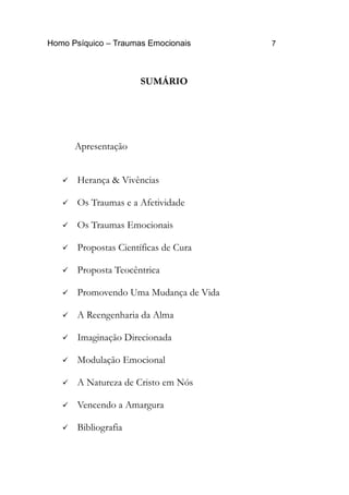 Homo Psíquico – Traumas Emocionais 7
SUMÁRIO
Apresentação
 Herança & Vivências
 Os Traumas e a Afetividade
 Os Traumas Emocionais
 Propostas Científicas de Cura
 Proposta Teocêntrica
 Promovendo Uma Mudança de Vida
 A Reengenharia da Alma
 Imaginação Direcionada
 Modulação Emocional
 A Natureza de Cristo em Nós
 Vencendo a Amargura
 Bibliografia
 