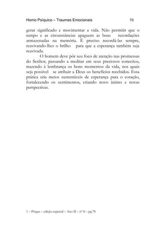 Homo Psíquico – Traumas Emocionais 70
gerar significado e movimentar a vida. Não permitir que o
tempo e as circunstâncias apaguem as boas recordações
armazenadas na memória. É preciso recordá-las sempre,
reavivando-lhes o brilho para que a esperança também seja
reavivada.
O homem deve pôr seu foco de atenção nas promessas
do Senhor, passando a meditar em seus preciosos conceitos,
trazendo à lembrança os bons momentos da vida, nos quais
seja possível se atribuir a Deus os benefícios recebidos. Essa
prática cria meios sustentáveis de esperança para o coração,
fortalecendo os sentimentos, criando novo ânimo e novas
perspectivas.
1 – Psique – edição especial – Ano II – nº 8 – pg.78
 
